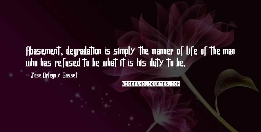 Jose Ortega Y Gasset Quotes: Abasement, degradation is simply the manner of life of the man who has refused to be what it is his duty to be.