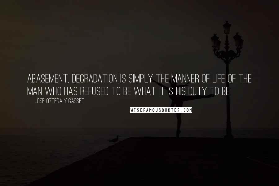 Jose Ortega Y Gasset Quotes: Abasement, degradation is simply the manner of life of the man who has refused to be what it is his duty to be.