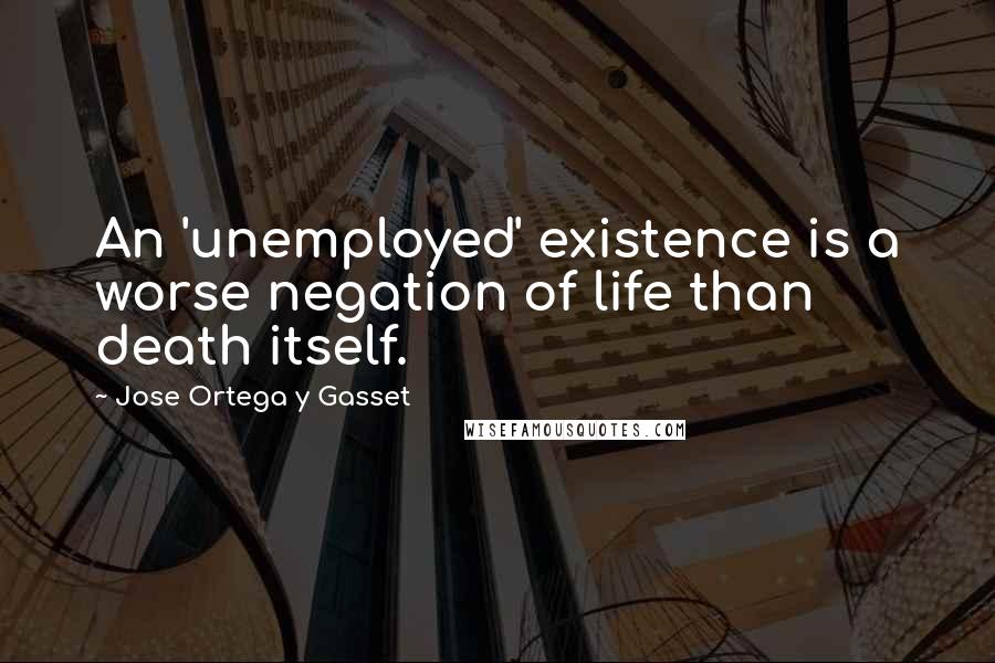 Jose Ortega Y Gasset Quotes: An 'unemployed' existence is a worse negation of life than death itself.