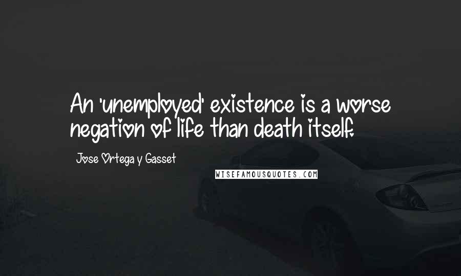 Jose Ortega Y Gasset Quotes: An 'unemployed' existence is a worse negation of life than death itself.