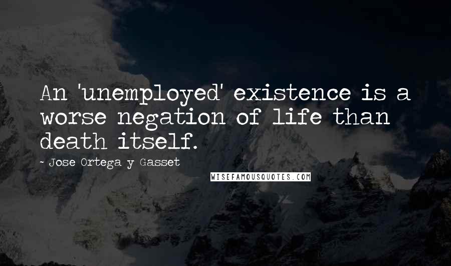 Jose Ortega Y Gasset Quotes: An 'unemployed' existence is a worse negation of life than death itself.