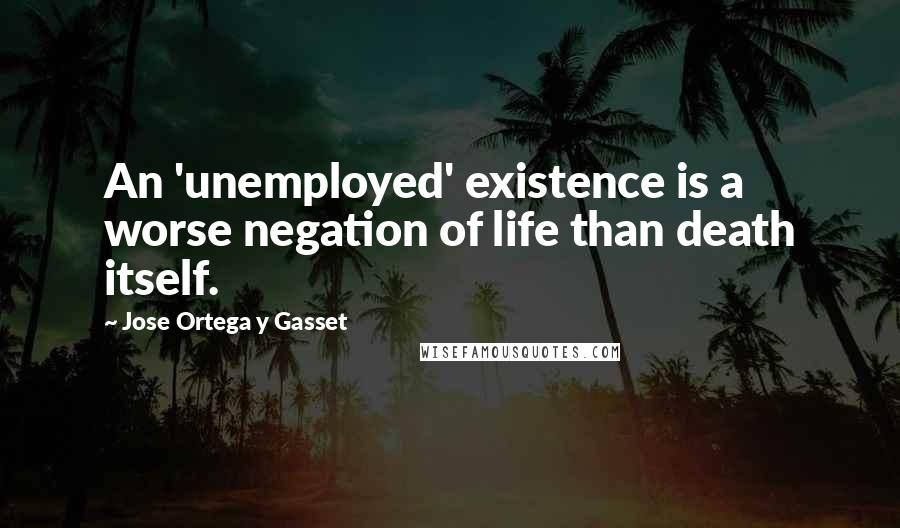 Jose Ortega Y Gasset Quotes: An 'unemployed' existence is a worse negation of life than death itself.