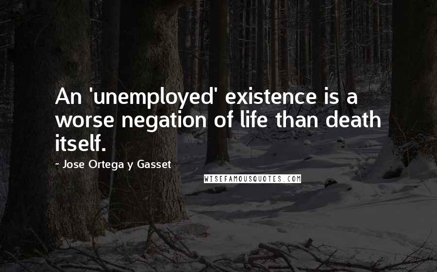 Jose Ortega Y Gasset Quotes: An 'unemployed' existence is a worse negation of life than death itself.