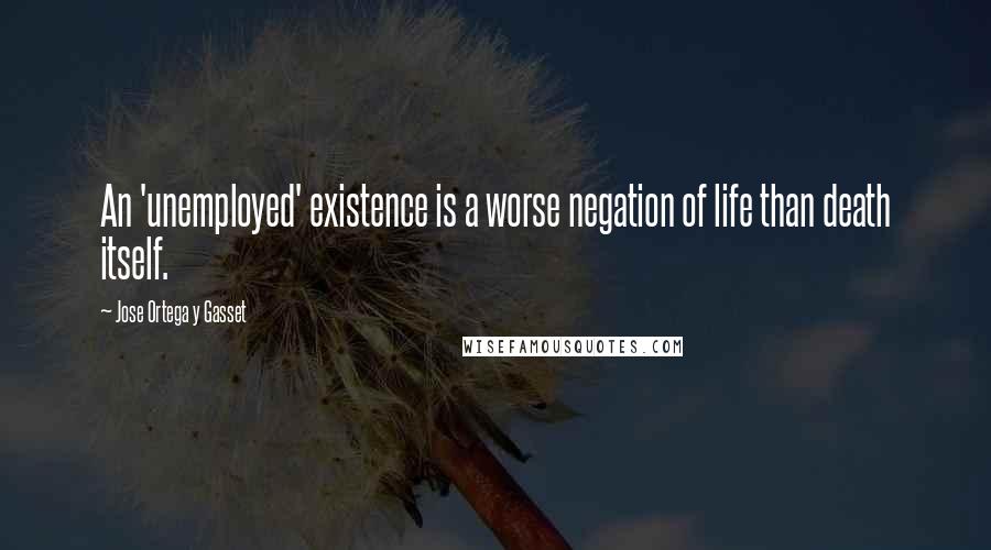 Jose Ortega Y Gasset Quotes: An 'unemployed' existence is a worse negation of life than death itself.