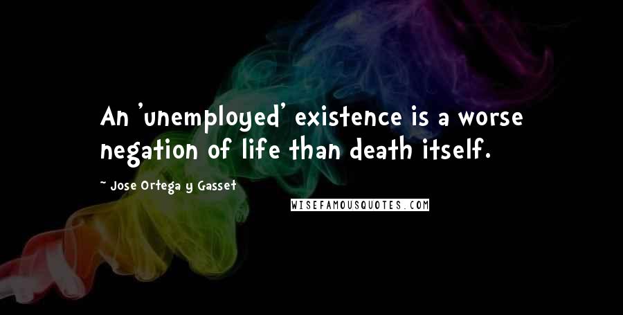 Jose Ortega Y Gasset Quotes: An 'unemployed' existence is a worse negation of life than death itself.