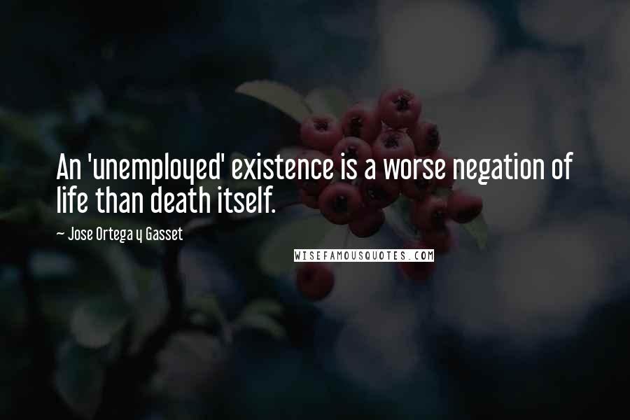 Jose Ortega Y Gasset Quotes: An 'unemployed' existence is a worse negation of life than death itself.