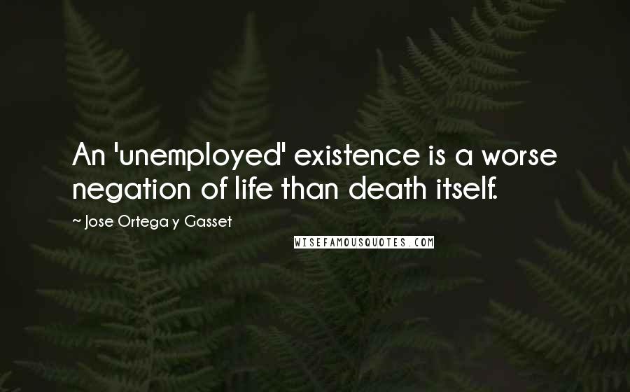 Jose Ortega Y Gasset Quotes: An 'unemployed' existence is a worse negation of life than death itself.