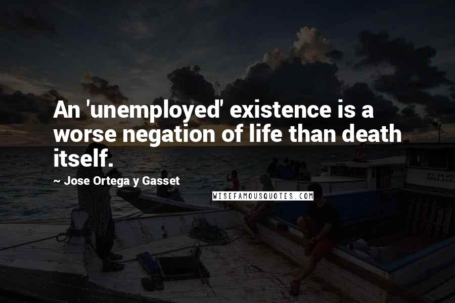 Jose Ortega Y Gasset Quotes: An 'unemployed' existence is a worse negation of life than death itself.