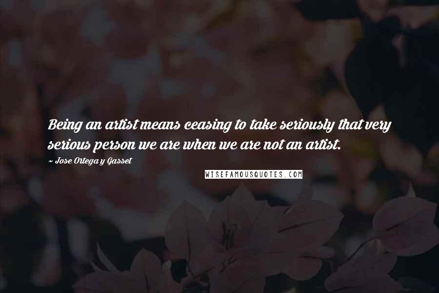 Jose Ortega Y Gasset Quotes: Being an artist means ceasing to take seriously that very serious person we are when we are not an artist.