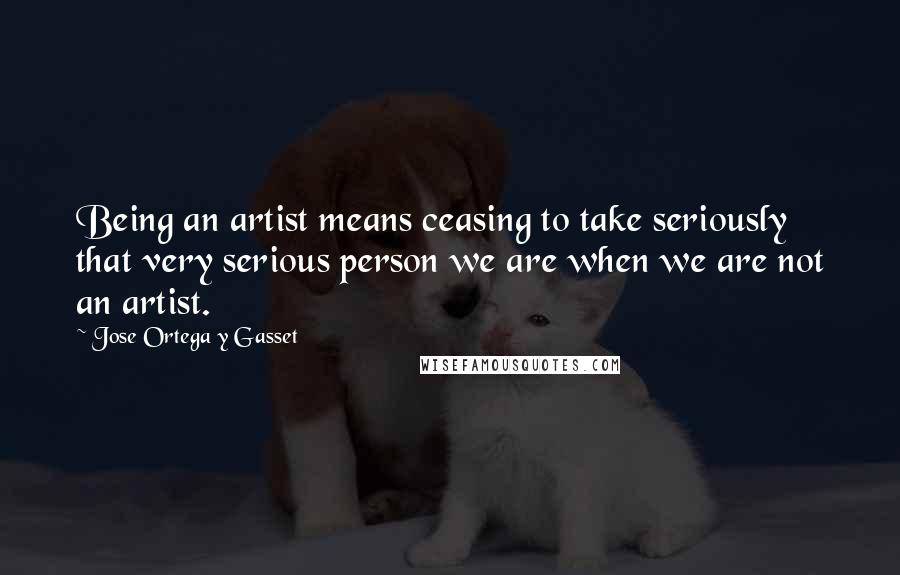 Jose Ortega Y Gasset Quotes: Being an artist means ceasing to take seriously that very serious person we are when we are not an artist.