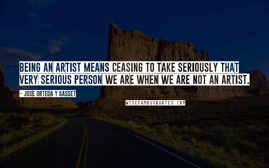 Jose Ortega Y Gasset Quotes: Being an artist means ceasing to take seriously that very serious person we are when we are not an artist.