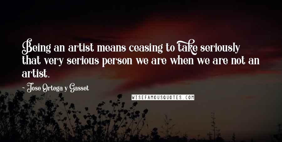 Jose Ortega Y Gasset Quotes: Being an artist means ceasing to take seriously that very serious person we are when we are not an artist.