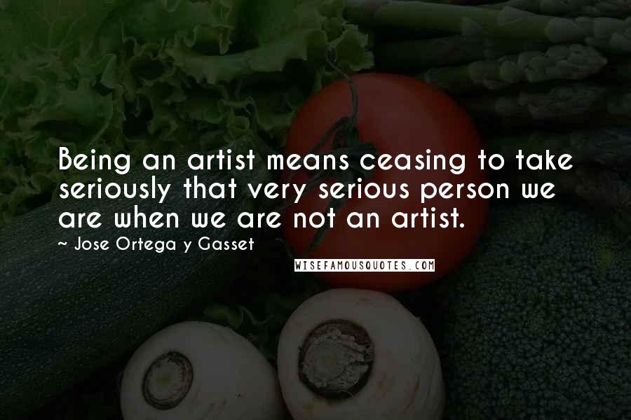 Jose Ortega Y Gasset Quotes: Being an artist means ceasing to take seriously that very serious person we are when we are not an artist.