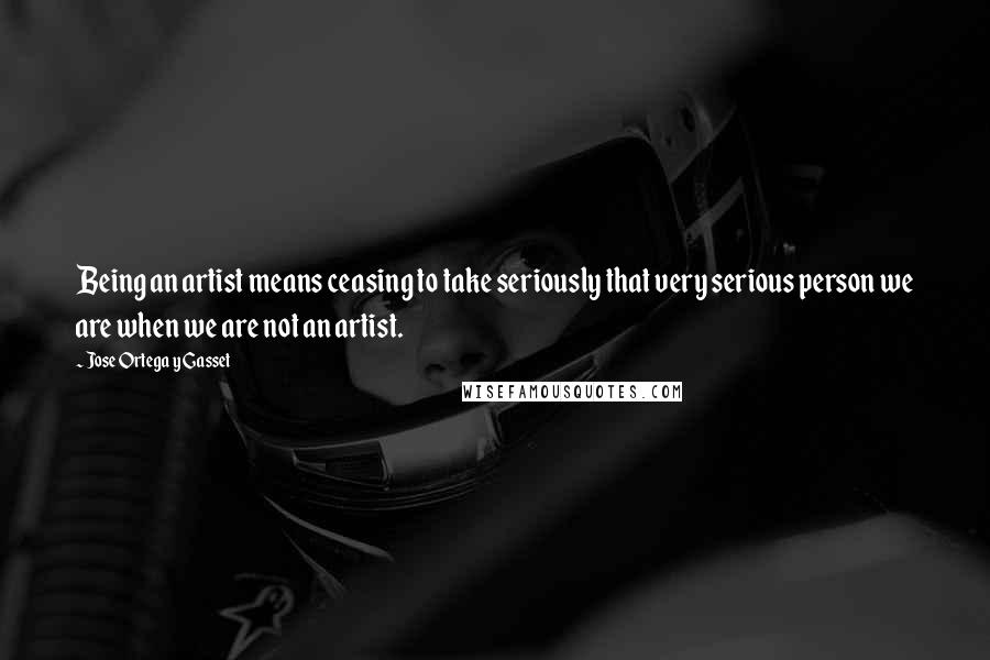 Jose Ortega Y Gasset Quotes: Being an artist means ceasing to take seriously that very serious person we are when we are not an artist.