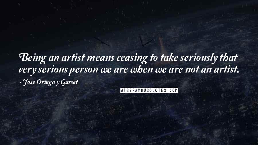 Jose Ortega Y Gasset Quotes: Being an artist means ceasing to take seriously that very serious person we are when we are not an artist.