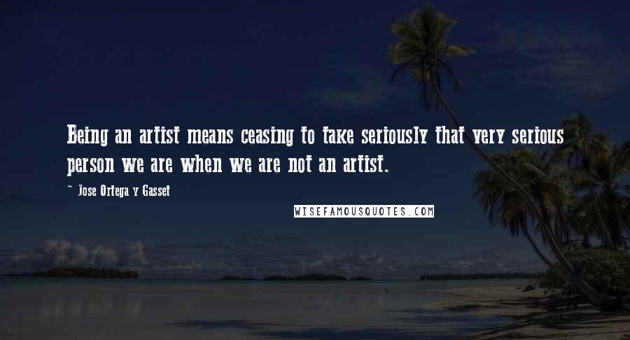 Jose Ortega Y Gasset Quotes: Being an artist means ceasing to take seriously that very serious person we are when we are not an artist.