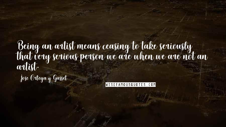 Jose Ortega Y Gasset Quotes: Being an artist means ceasing to take seriously that very serious person we are when we are not an artist.