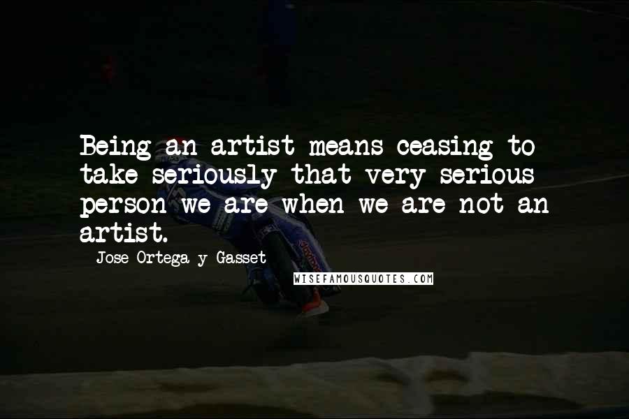 Jose Ortega Y Gasset Quotes: Being an artist means ceasing to take seriously that very serious person we are when we are not an artist.