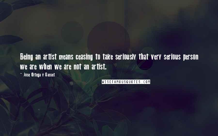 Jose Ortega Y Gasset Quotes: Being an artist means ceasing to take seriously that very serious person we are when we are not an artist.