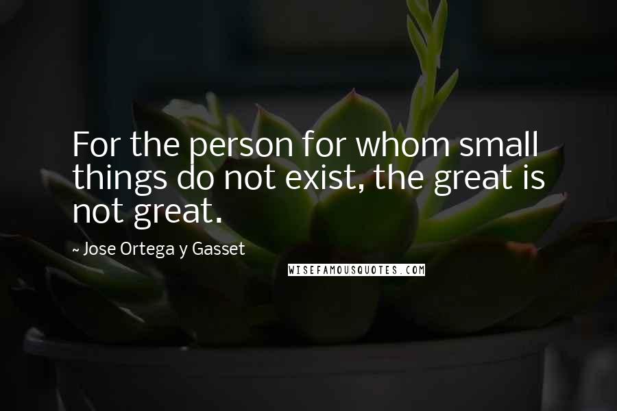 Jose Ortega Y Gasset Quotes: For the person for whom small things do not exist, the great is not great.