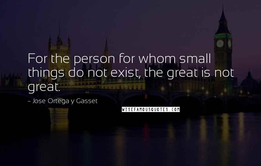 Jose Ortega Y Gasset Quotes: For the person for whom small things do not exist, the great is not great.