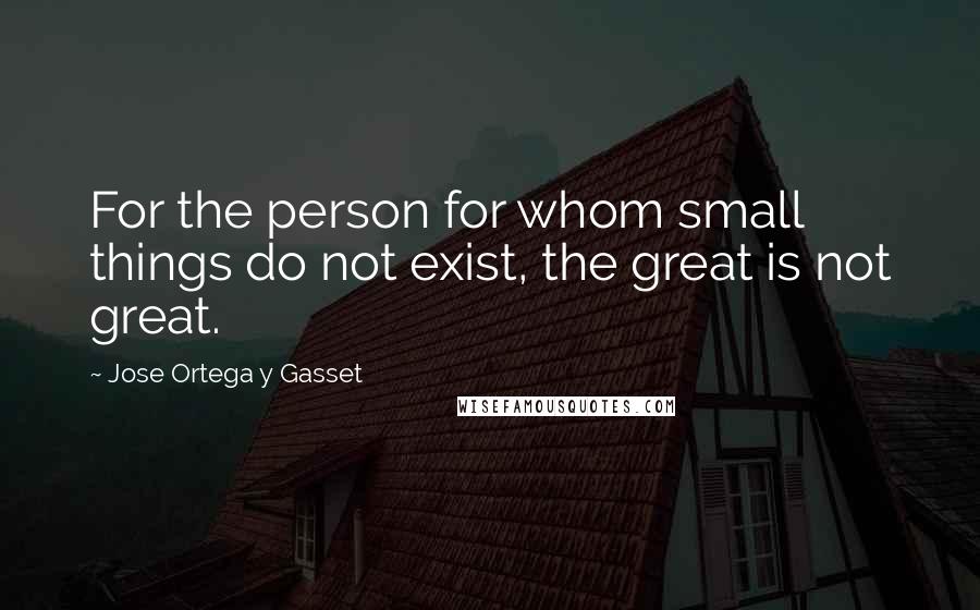 Jose Ortega Y Gasset Quotes: For the person for whom small things do not exist, the great is not great.