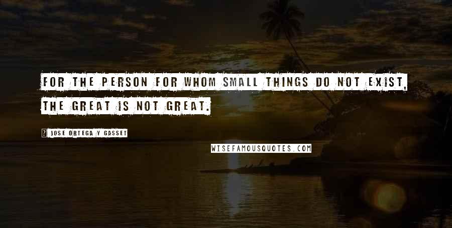 Jose Ortega Y Gasset Quotes: For the person for whom small things do not exist, the great is not great.