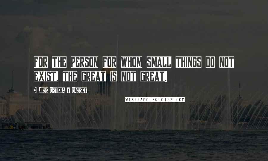 Jose Ortega Y Gasset Quotes: For the person for whom small things do not exist, the great is not great.