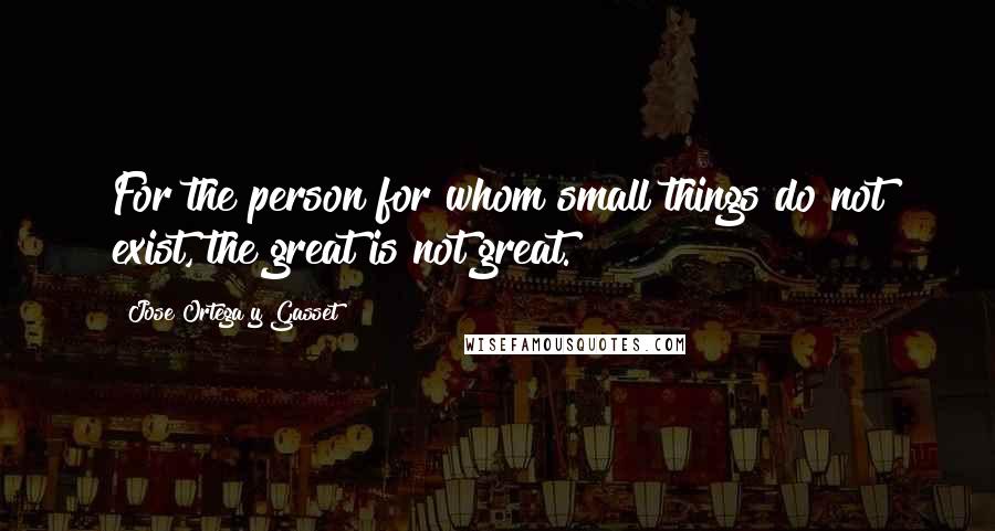 Jose Ortega Y Gasset Quotes: For the person for whom small things do not exist, the great is not great.