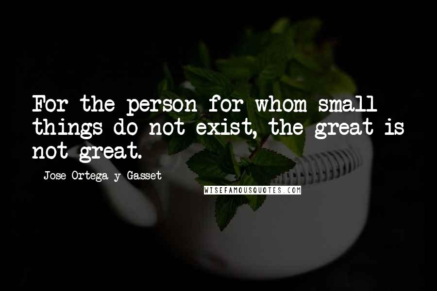 Jose Ortega Y Gasset Quotes: For the person for whom small things do not exist, the great is not great.