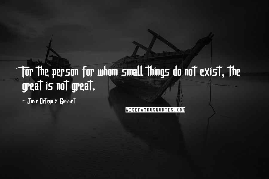 Jose Ortega Y Gasset Quotes: For the person for whom small things do not exist, the great is not great.