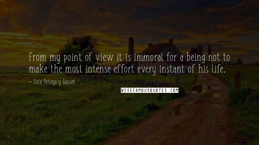 Jose Ortega Y Gasset Quotes: From my point of view it is immoral for a being not to make the most intense effort every instant of his life.