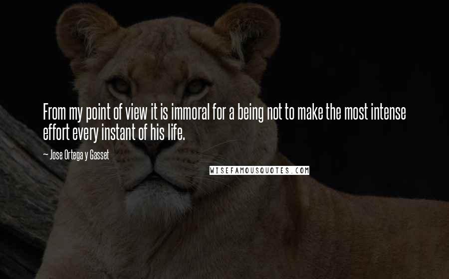 Jose Ortega Y Gasset Quotes: From my point of view it is immoral for a being not to make the most intense effort every instant of his life.