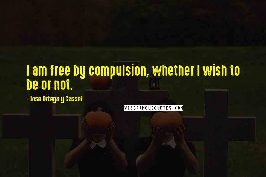 Jose Ortega Y Gasset Quotes: I am free by compulsion, whether I wish to be or not.