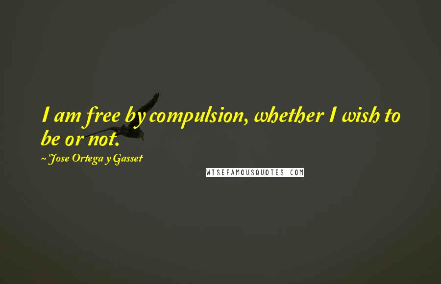 Jose Ortega Y Gasset Quotes: I am free by compulsion, whether I wish to be or not.