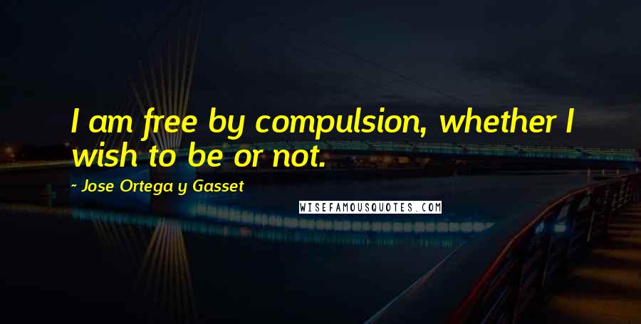 Jose Ortega Y Gasset Quotes: I am free by compulsion, whether I wish to be or not.