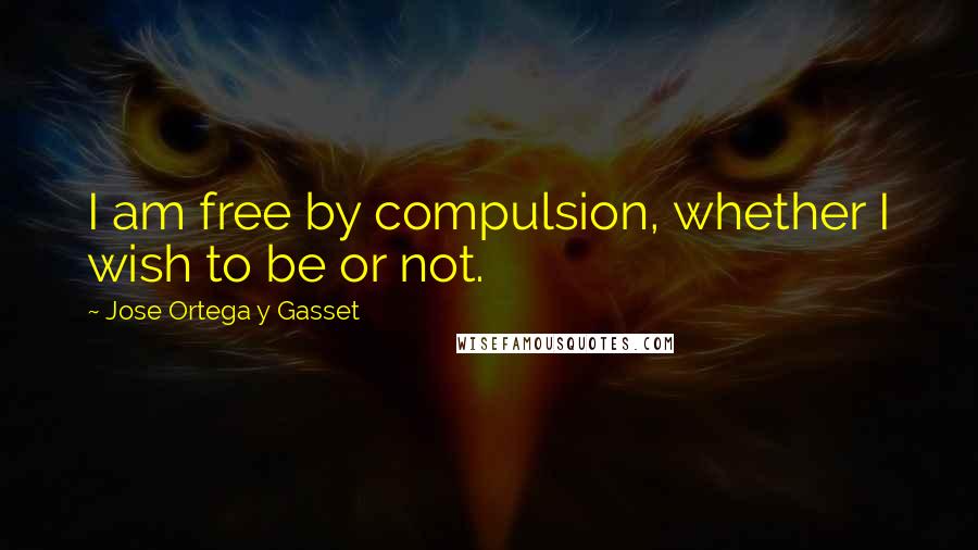 Jose Ortega Y Gasset Quotes: I am free by compulsion, whether I wish to be or not.