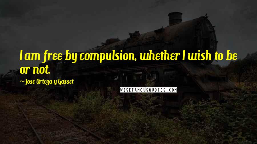 Jose Ortega Y Gasset Quotes: I am free by compulsion, whether I wish to be or not.