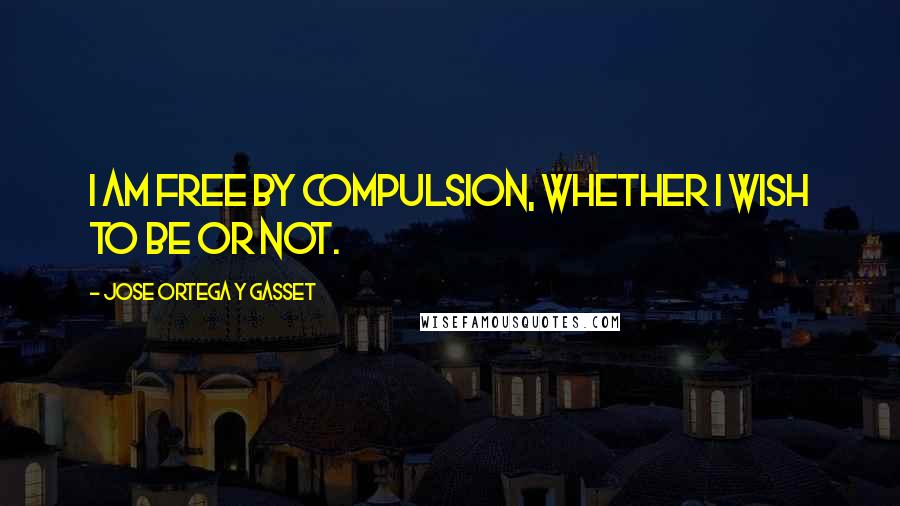 Jose Ortega Y Gasset Quotes: I am free by compulsion, whether I wish to be or not.