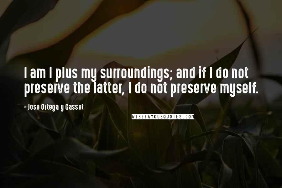 Jose Ortega Y Gasset Quotes: I am I plus my surroundings; and if I do not preserve the latter, I do not preserve myself.