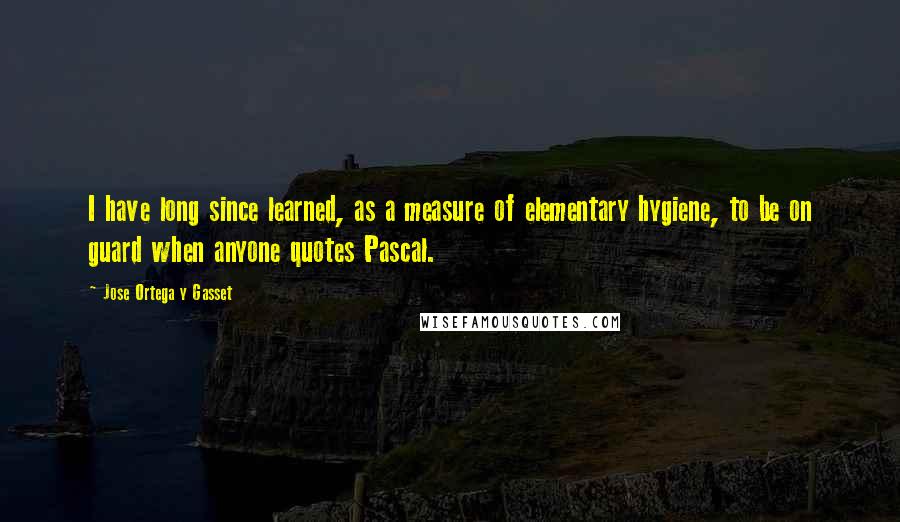 Jose Ortega Y Gasset Quotes: I have long since learned, as a measure of elementary hygiene, to be on guard when anyone quotes Pascal.