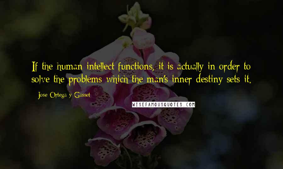 Jose Ortega Y Gasset Quotes: If the human intellect functions, it is actually in order to solve the problems which the man's inner destiny sets it.