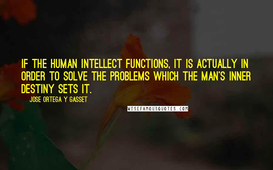 Jose Ortega Y Gasset Quotes: If the human intellect functions, it is actually in order to solve the problems which the man's inner destiny sets it.