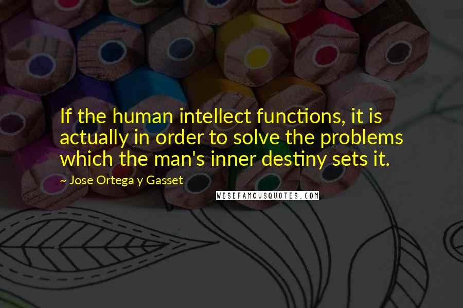 Jose Ortega Y Gasset Quotes: If the human intellect functions, it is actually in order to solve the problems which the man's inner destiny sets it.