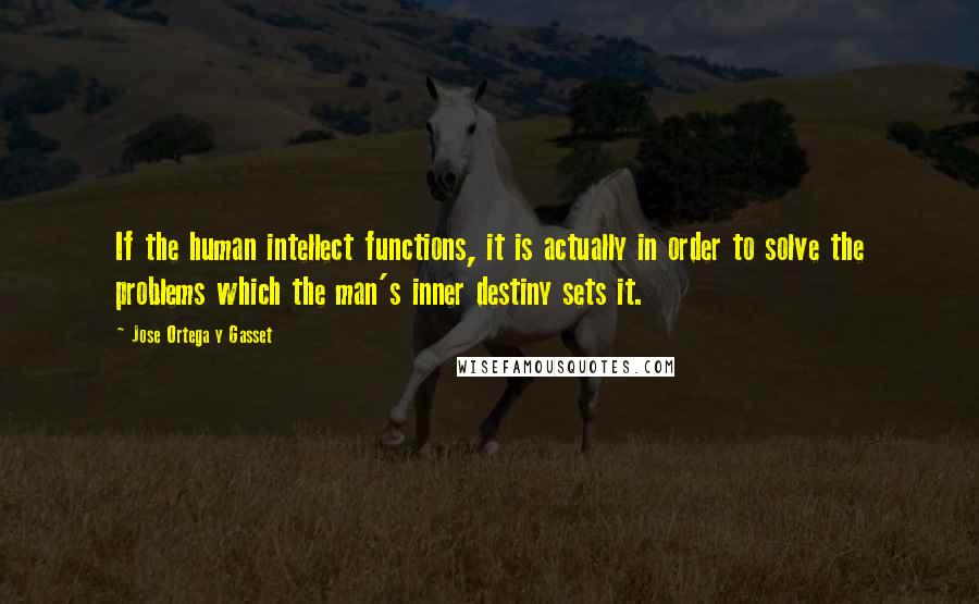 Jose Ortega Y Gasset Quotes: If the human intellect functions, it is actually in order to solve the problems which the man's inner destiny sets it.