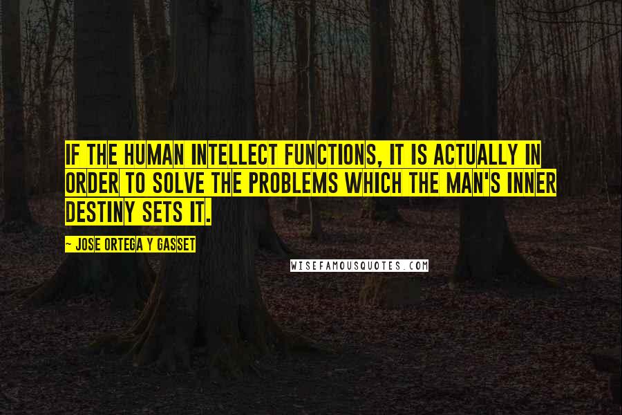 Jose Ortega Y Gasset Quotes: If the human intellect functions, it is actually in order to solve the problems which the man's inner destiny sets it.