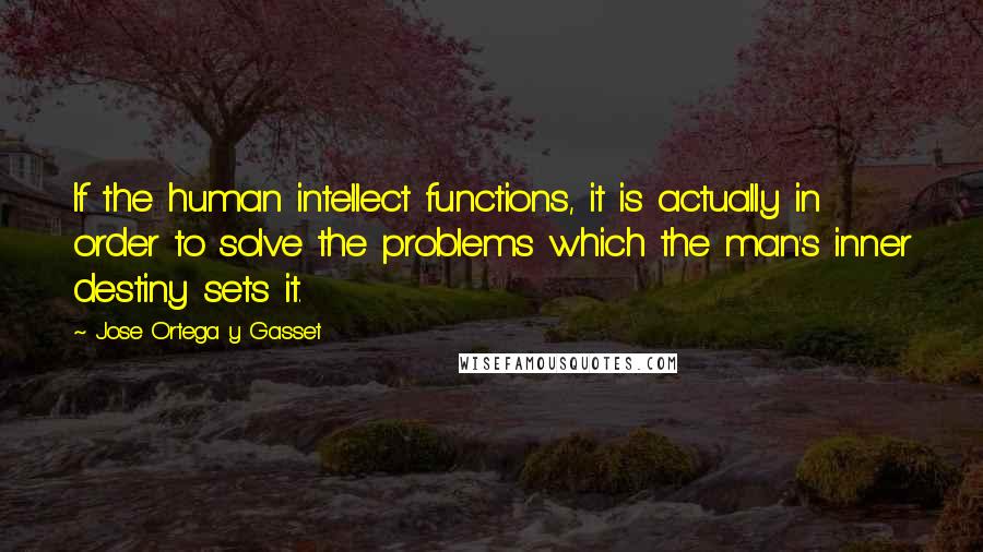 Jose Ortega Y Gasset Quotes: If the human intellect functions, it is actually in order to solve the problems which the man's inner destiny sets it.