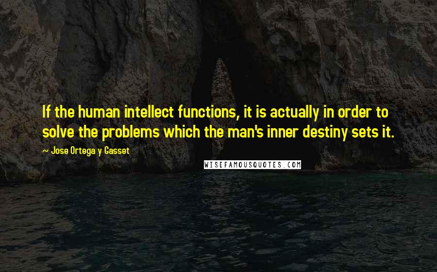 Jose Ortega Y Gasset Quotes: If the human intellect functions, it is actually in order to solve the problems which the man's inner destiny sets it.