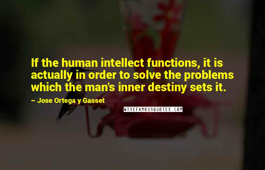 Jose Ortega Y Gasset Quotes: If the human intellect functions, it is actually in order to solve the problems which the man's inner destiny sets it.