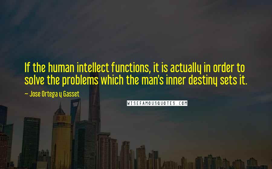 Jose Ortega Y Gasset Quotes: If the human intellect functions, it is actually in order to solve the problems which the man's inner destiny sets it.